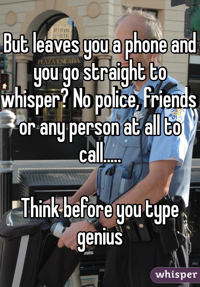 But leaves you a phone and you go straight to whisper? No police, friends or any person at all to call..... 

Think before you type genius 