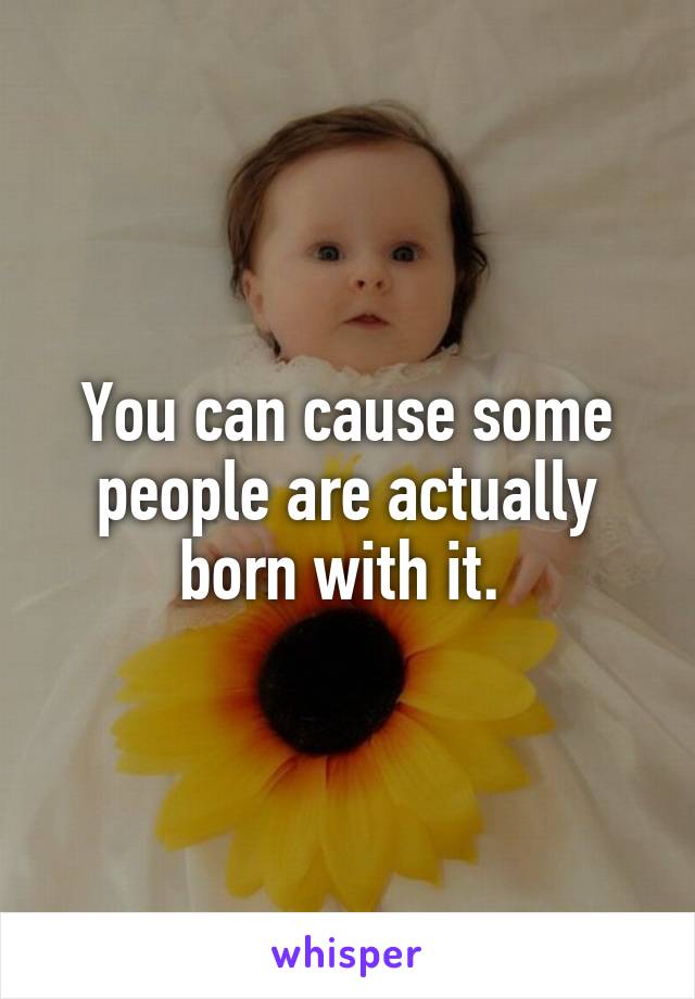 You can cause some people are actually born with it. 