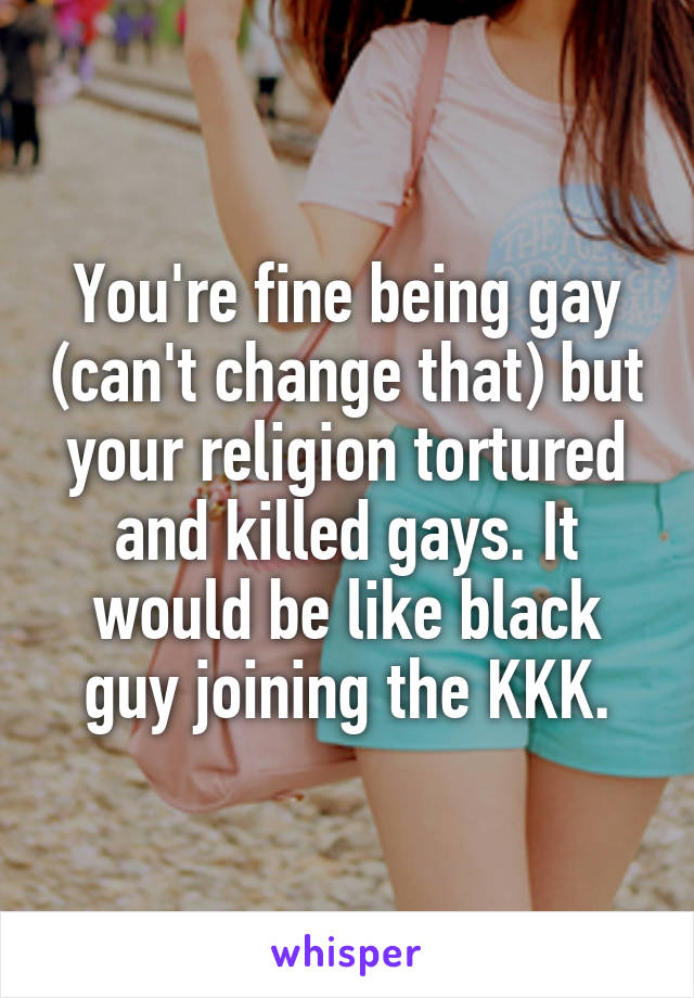 You're fine being gay (can't change that) but your religion tortured and killed gays. It would be like black guy joining the KKK.