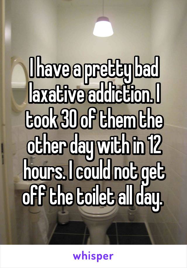 I have a pretty bad laxative addiction. I took 30 of them the other day with in 12 hours. I could not get off the toilet all day. 