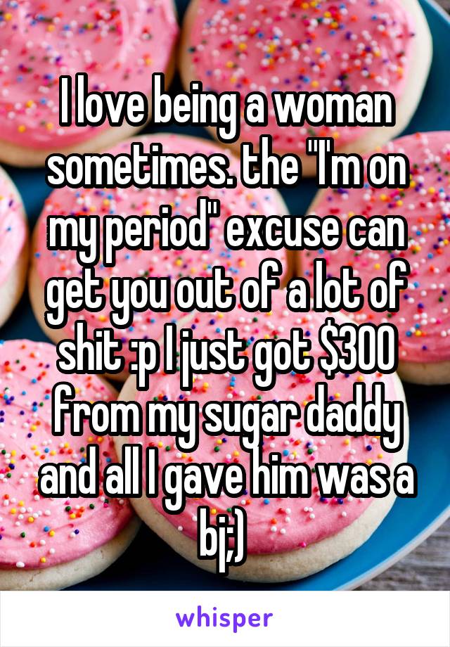 I love being a woman sometimes. the "I'm on my period" excuse can get you out of a lot of shit :p I just got $300 from my sugar daddy and all I gave him was a bj;) 