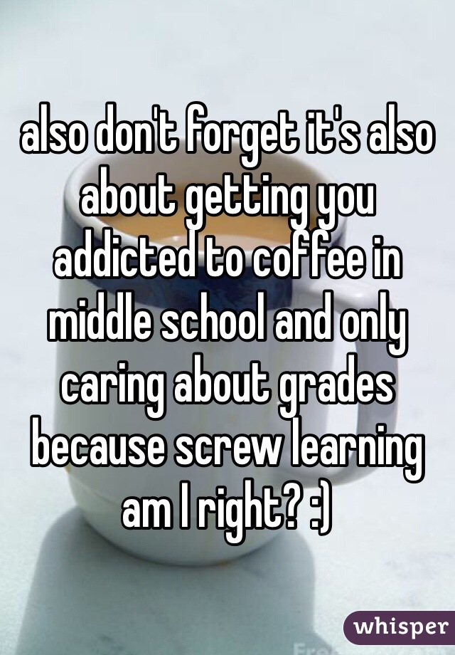 also don't forget it's also about getting you addicted to coffee in middle school and only caring about grades because screw learning am I right? :)