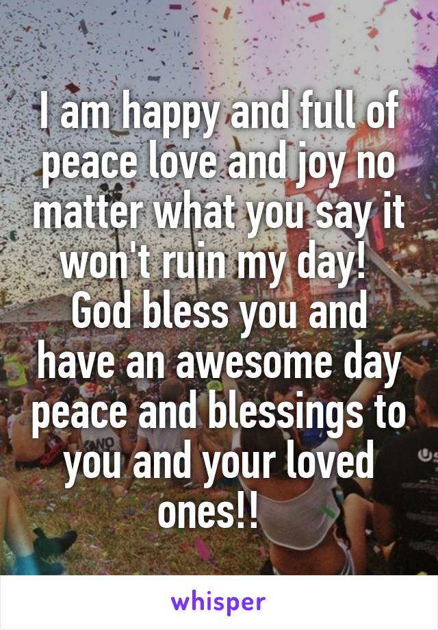 I am happy and full of peace love and joy no matter what you say it won't ruin my day!  God bless you and have an awesome day peace and blessings to you and your loved ones!!  