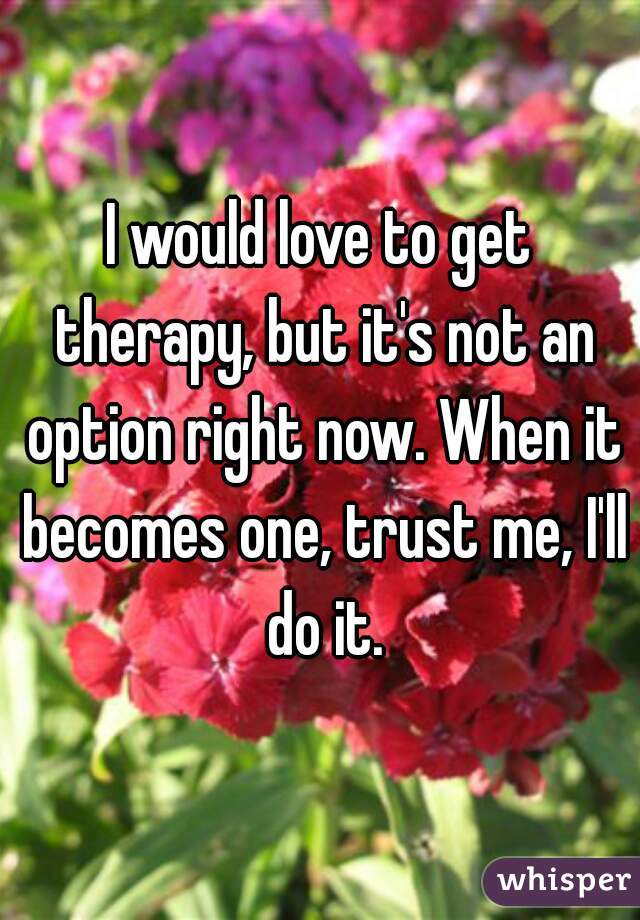 I would love to get therapy, but it's not an option right now. When it becomes one, trust me, I'll do it.