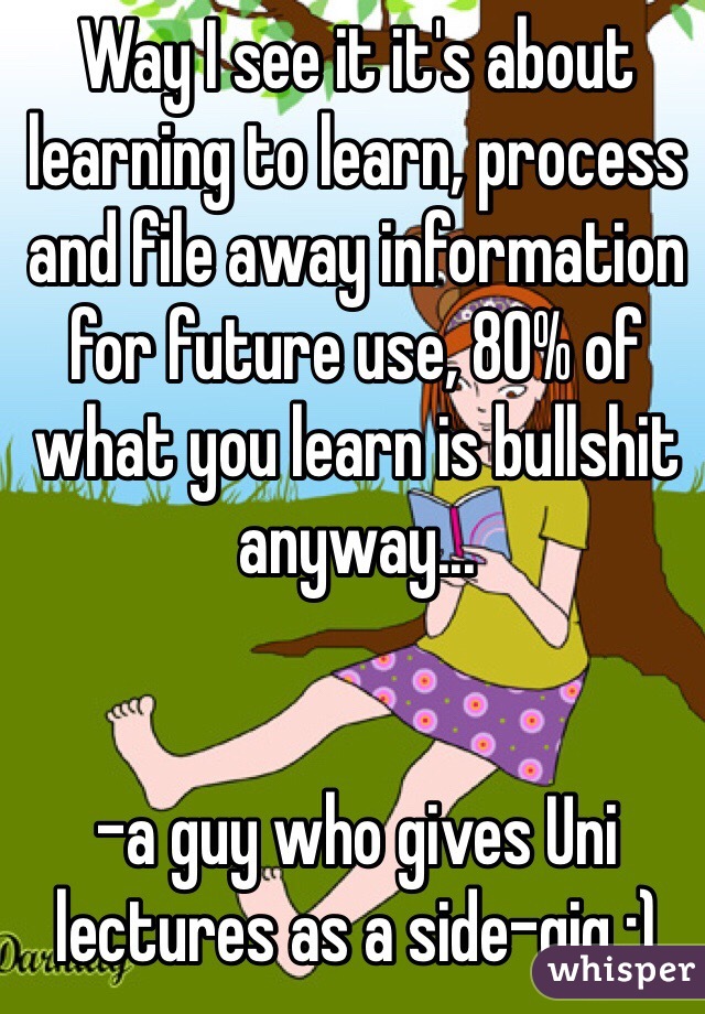 Way I see it it's about learning to learn, process  and file away information for future use, 80% of what you learn is bullshit anyway...


-a guy who gives Uni lectures as a side-gig :)