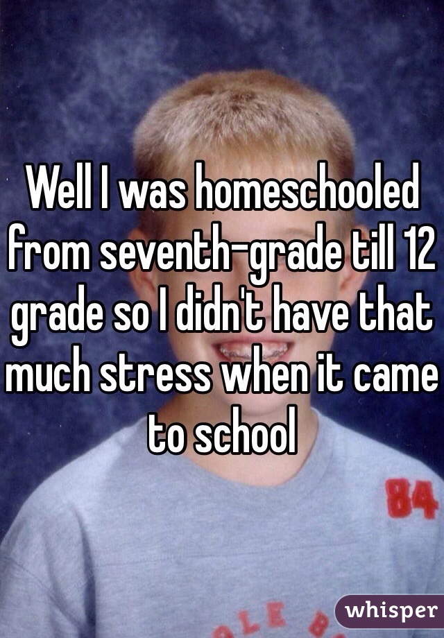 Well I was homeschooled from seventh-grade till 12 grade so I didn't have that much stress when it came to school