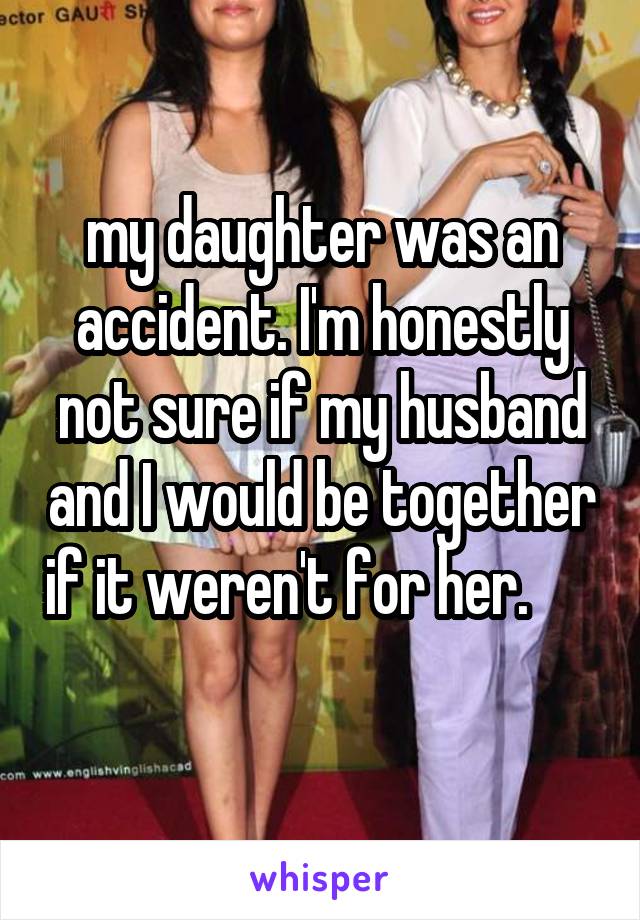 my daughter was an accident. I'm honestly not sure if my husband and I would be together if it weren't for her.       