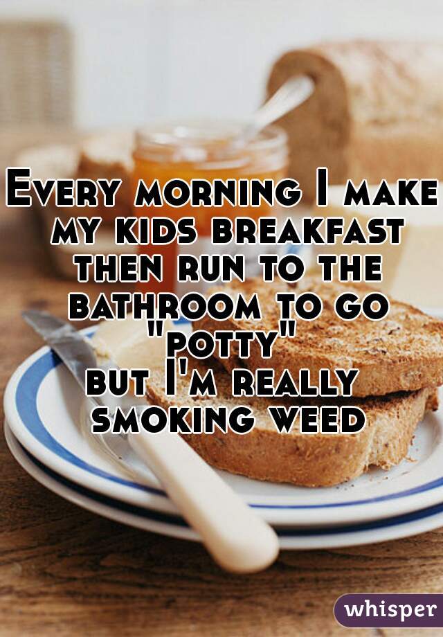 Every morning I make my kids breakfast then run to the bathroom to go "potty" 
but I'm really smoking weed
