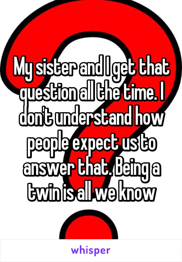 My sister and I get that question all the time. I don't understand how people expect us to answer that. Being a twin is all we know