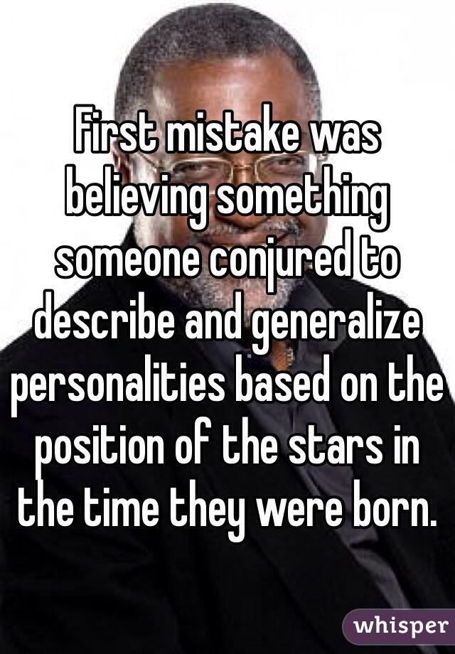 First mistake was believing something someone conjured to describe and generalize personalities based on the position of the stars in the time they were born.