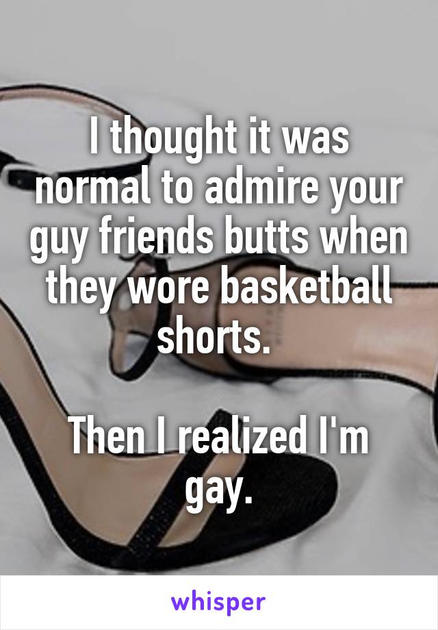 I thought it was normal to admire your guy friends butts when they wore basketball shorts. 

Then I realized I'm gay.