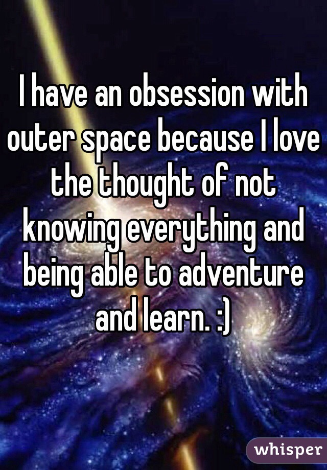 I have an obsession with outer space because I love the thought of not knowing everything and being able to adventure and learn. :)