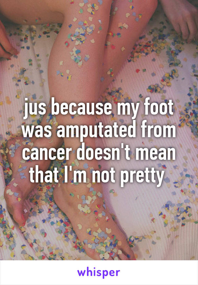 jus because my foot was amputated from cancer doesn't mean that I'm not pretty 