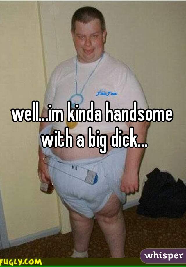 well...im kinda handsome with a big dick...