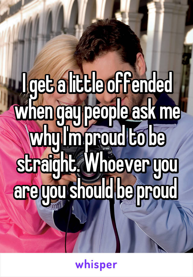 I get a little offended when gay people ask me why I'm proud to be straight. Whoever you are you should be proud 