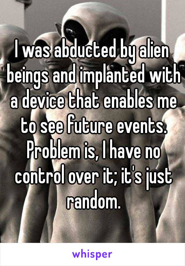 I was abducted by alien beings and implanted with a device that enables me to see future events. Problem is, I have no control over it; it's just random.