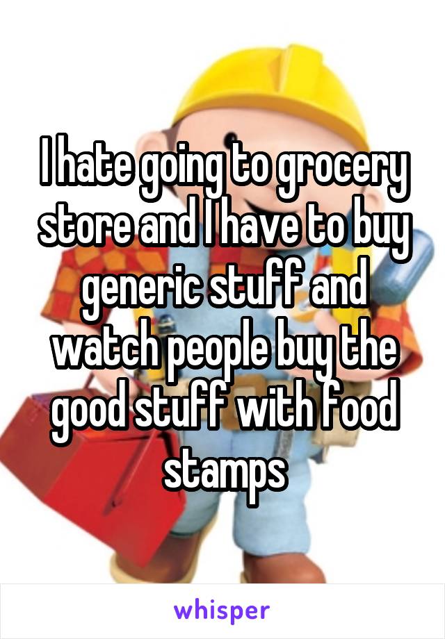 I hate going to grocery store and I have to buy generic stuff and watch people buy the good stuff with food stamps