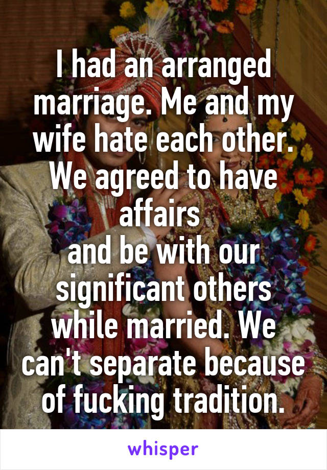 I had an arranged marriage. Me and my wife hate each other. We agreed to have affairs 
and be with our significant others while married. We can't separate because of fucking tradition.