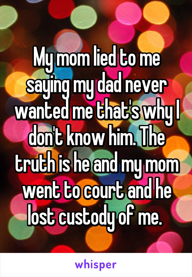 My mom lied to me saying my dad never wanted me that's why I don't know him. The truth is he and my mom went to court and he lost custody of me. 