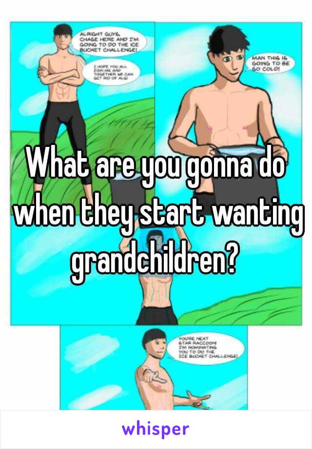 What are you gonna do when they start wanting grandchildren? 