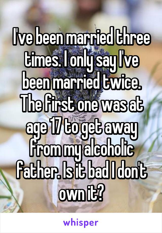 I've been married three times. I only say I've been married twice. The first one was at age 17 to get away from my alcoholic father. Is it bad I don't own it?
