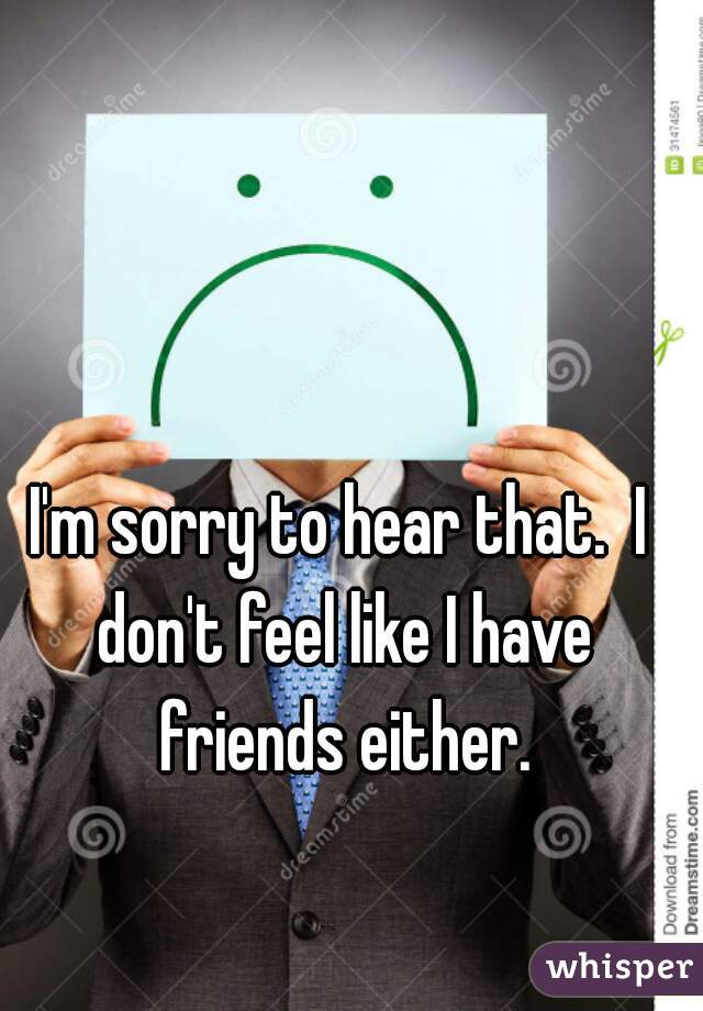 I'm sorry to hear that.  I don't feel like I have friends either.