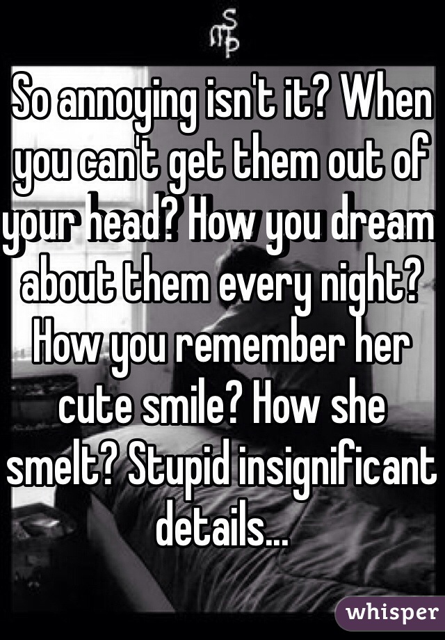 So annoying isn't it? When you can't get them out of your head? How you dream about them every night? How you remember her cute smile? How she smelt? Stupid insignificant details...