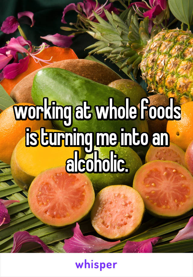 working at whole foods is turning me into an alcoholic.