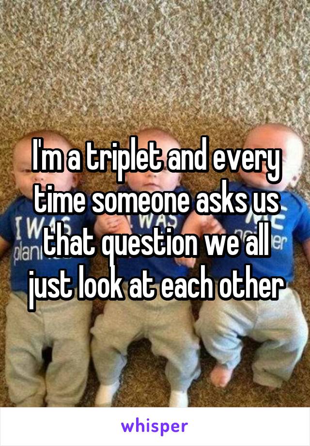 I'm a triplet and every time someone asks us that question we all just look at each other