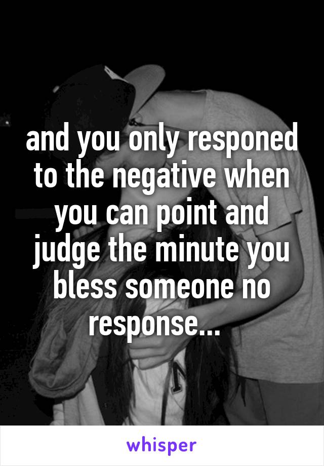 and you only responed to the negative when you can point and judge the minute you bless someone no response...  