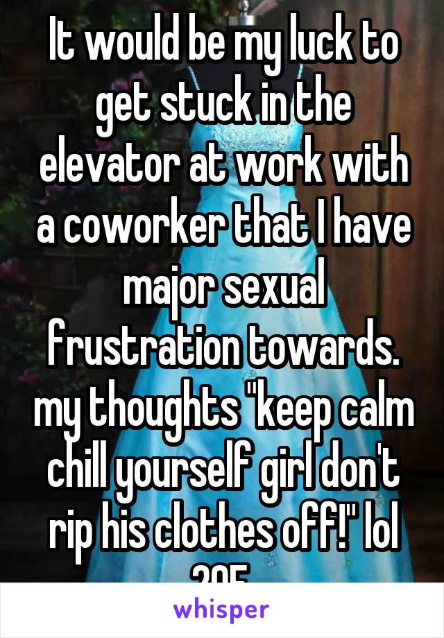 It would be my luck to get stuck in the elevator at work with a coworker that I have major sexual frustration towards. my thoughts "keep calm chill yourself girl don't rip his clothes off!" lol 20F 