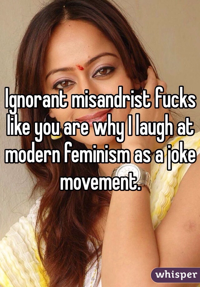 Ignorant misandrist fucks like you are why I laugh at modern feminism as a joke movement.