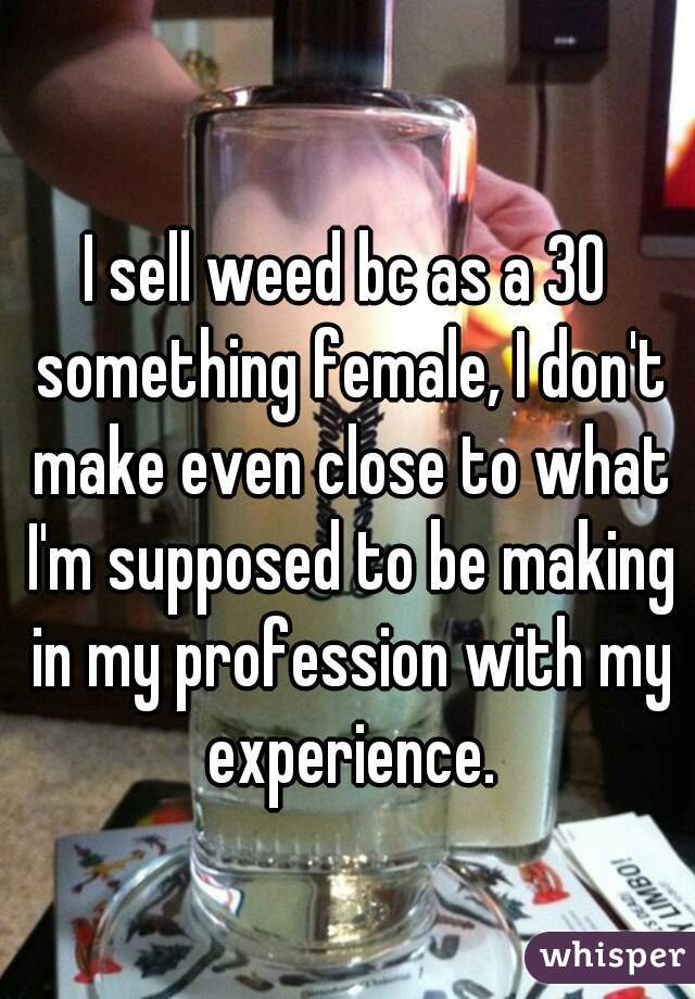 I sell weed bc as a 30 something female, I don't make even close to what I'm supposed to be making in my profession with my experience.