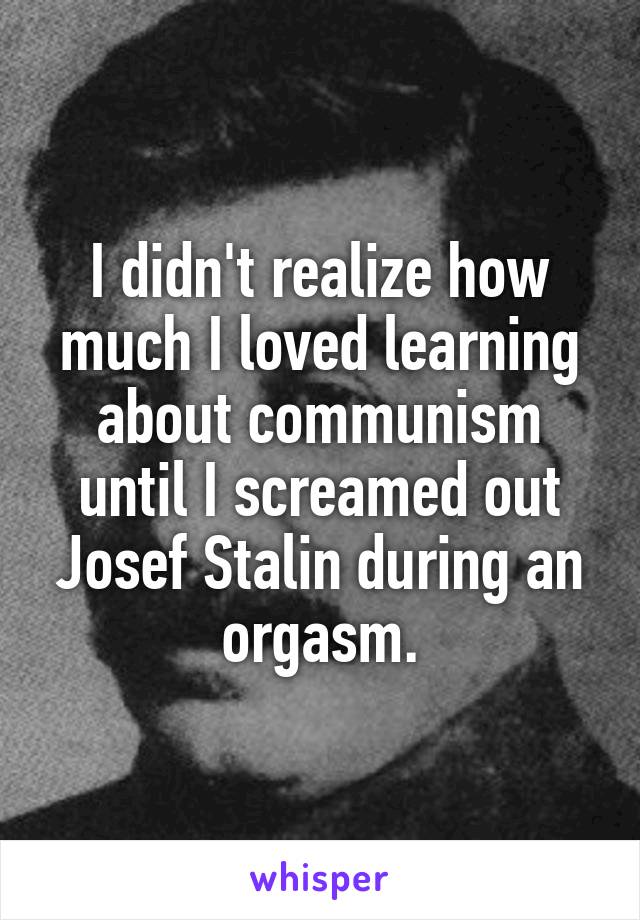 I didn't realize how much I loved learning about communism until I screamed out Josef Stalin during an orgasm.
