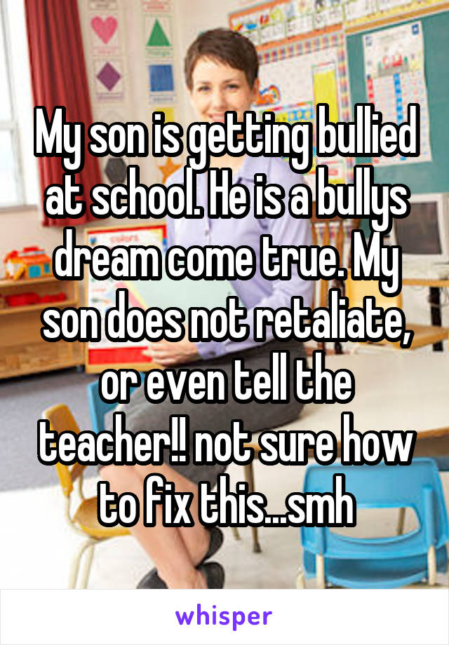 My son is getting bullied at school. He is a bullys dream come true. My son does not retaliate, or even tell the teacher!! not sure how to fix this...smh
