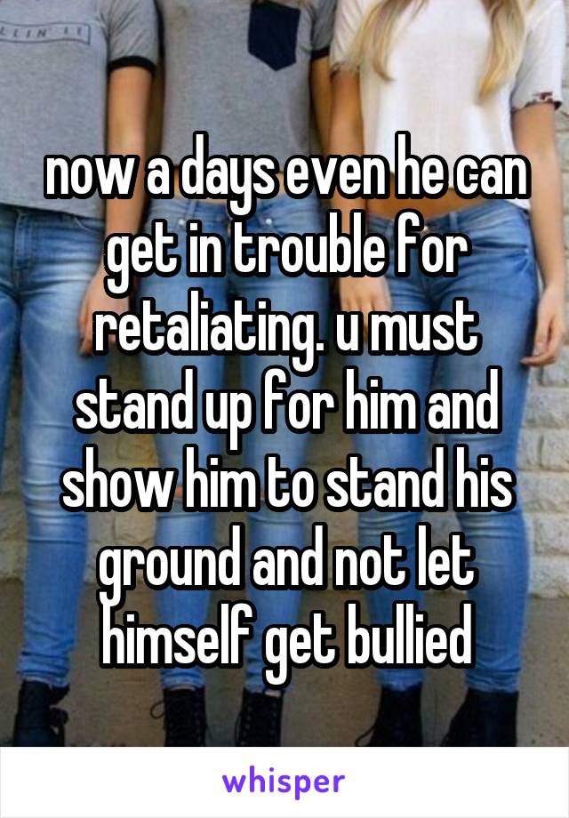 now a days even he can get in trouble for retaliating. u must stand up for him and show him to stand his ground and not let himself get bullied