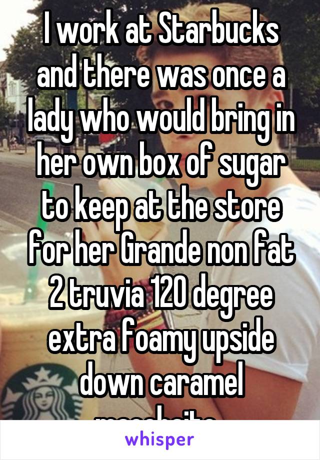 I work at Starbucks and there was once a lady who would bring in her own box of sugar to keep at the store for her Grande non fat 2 truvia 120 degree extra foamy upside down caramel macchaito. 