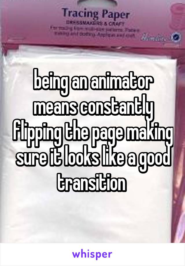 being an animator means constantly flipping the page making sure it looks like a good transition 