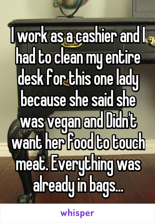 I work as a cashier and I had to clean my entire desk for this one lady because she said she was vegan and Didn't want her food to touch meat. Everything was already in bags...