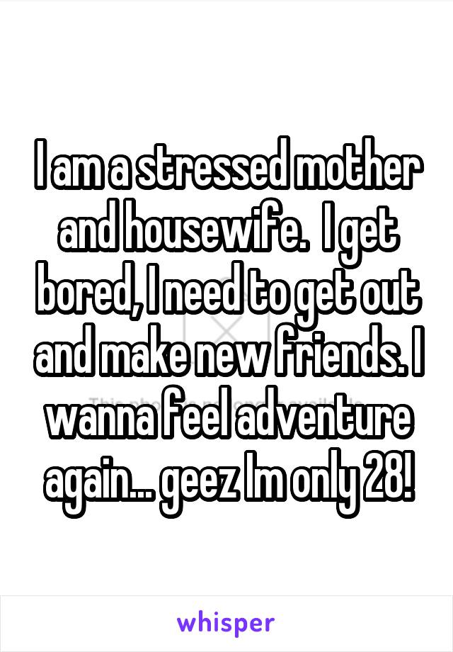 I am a stressed mother and housewife.  I get bored, I need to get out and make new friends. I wanna feel adventure again... geez Im only 28!