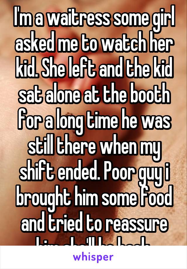 I'm a waitress some girl asked me to watch her kid. She left and the kid sat alone at the booth for a long time he was still there when my shift ended. Poor guy i brought him some food and tried to reassure him she'll be back 