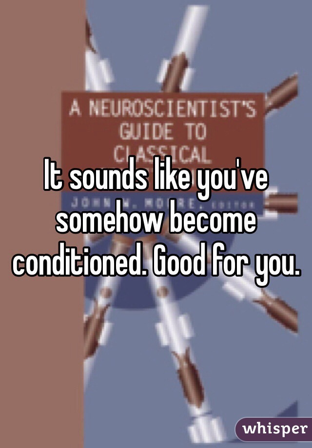 It sounds like you've somehow become conditioned. Good for you.