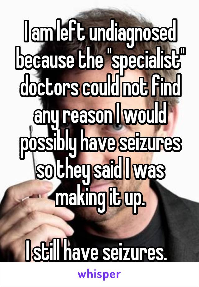 I am left undiagnosed because the "specialist" doctors could not find any reason I would possibly have seizures so they said I was making it up.

I still have seizures.  
