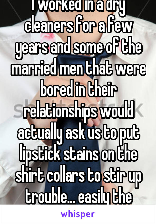 I worked in a dry cleaners for a few years and some of the married men that were bored in their relationships would actually ask us to put lipstick stains on the shirt collars to stir up trouble... easily the most annoying thing