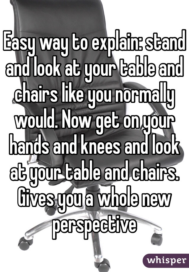 Easy way to explain: stand and look at your table and chairs like you normally would. Now get on your hands and knees and look at your table and chairs. Gives you a whole new perspective