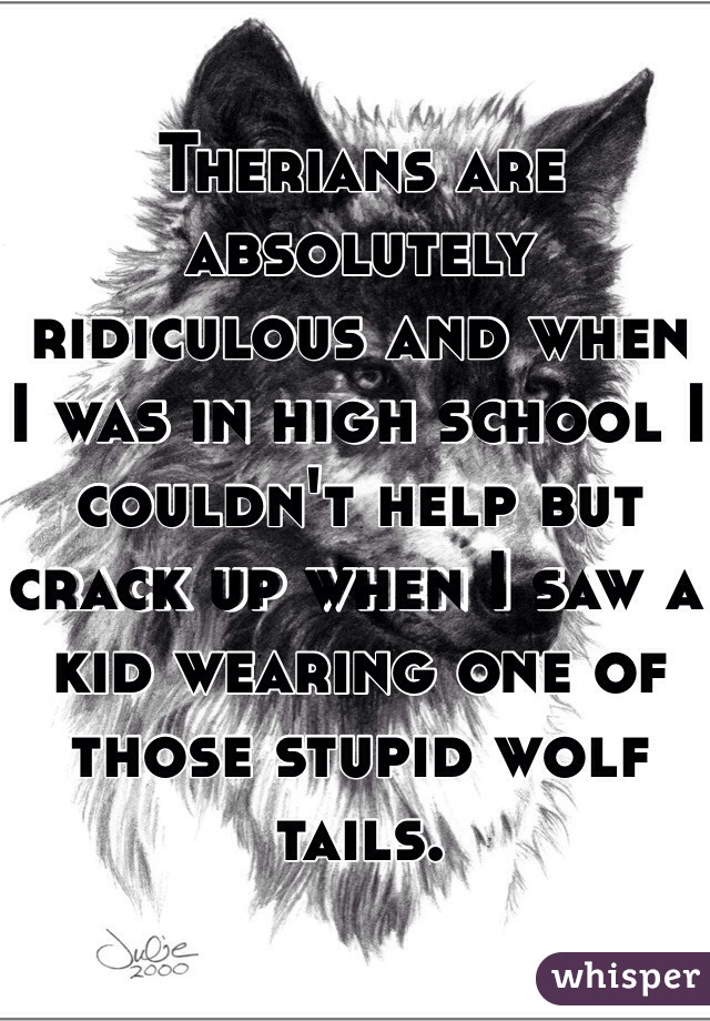 Therians are absolutely ridiculous and when I was in high school I couldn't help but crack up when I saw a kid wearing one of those stupid wolf tails. 