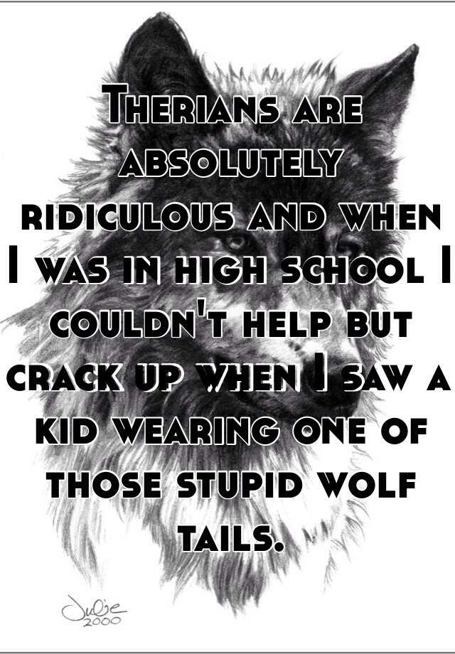 Therians are absolutely ridiculous and when I was in high school I