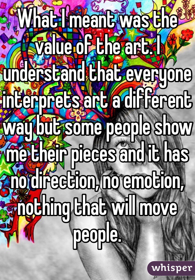 What I meant was the value of the art. I understand that everyone interprets art a different way but some people show me their pieces and it has no direction, no emotion, nothing that will move people. 