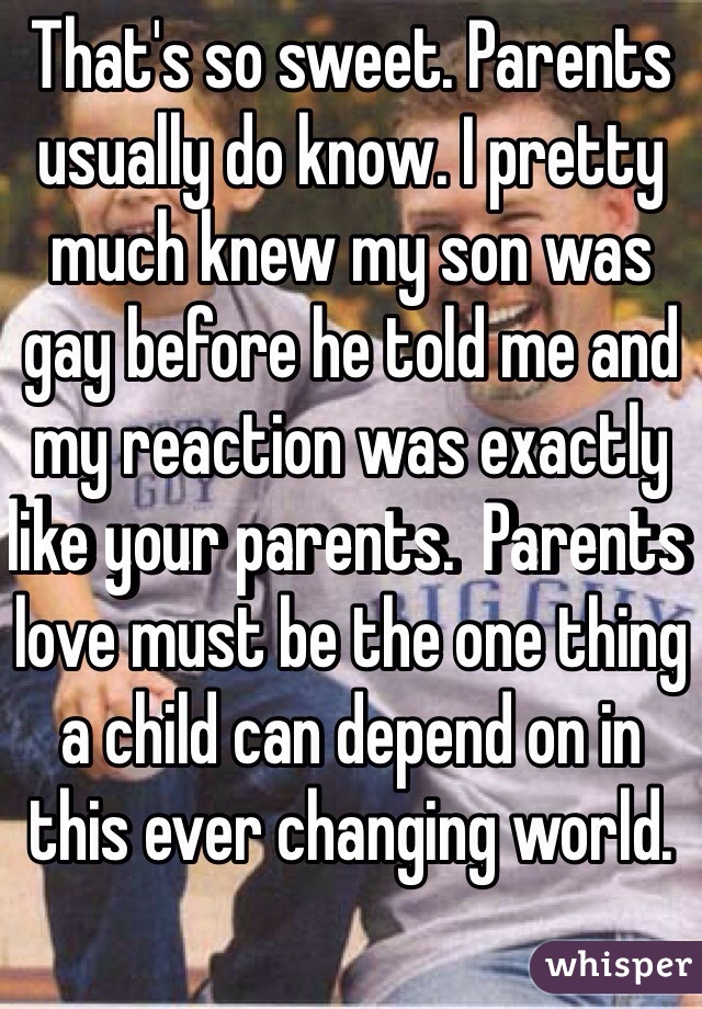 That's so sweet. Parents usually do know. I pretty much knew my son was gay before he told me and my reaction was exactly like your parents.  Parents love must be the one thing a child can depend on in this ever changing world. 