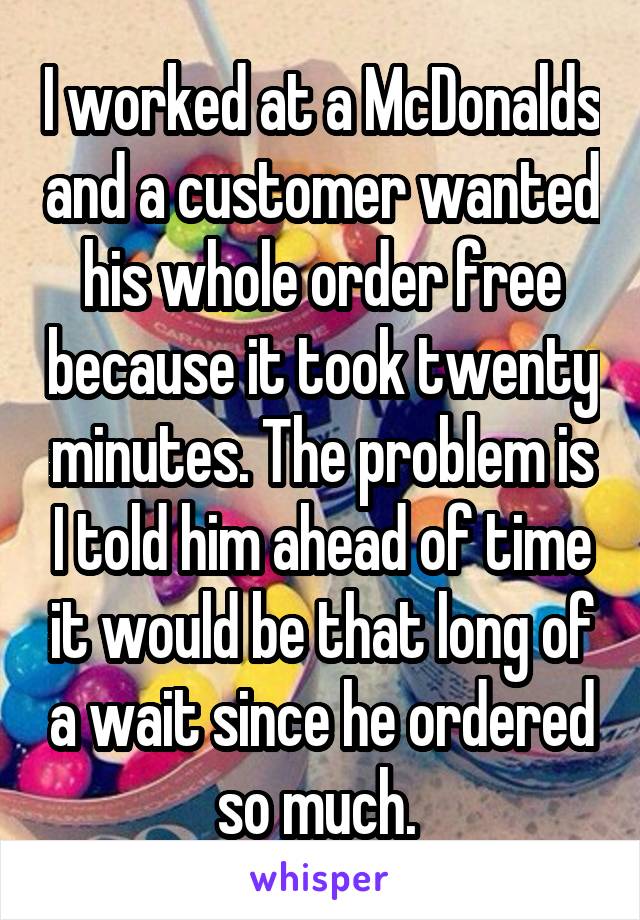I worked at a McDonalds and a customer wanted his whole order free because it took twenty minutes. The problem is I told him ahead of time it would be that long of a wait since he ordered so much. 